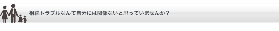 相続トラブルなんて自分には関係ないと思っていませんか？